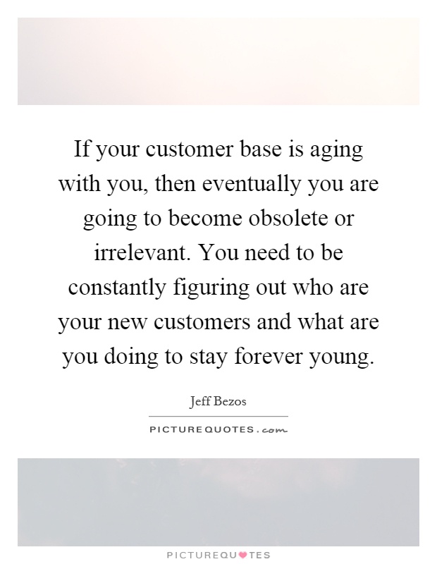 If your customer base is aging with you, then eventually you are going to become obsolete or irrelevant. You need to be constantly figuring out who are your new customers and what are you doing to stay forever young Picture Quote #1