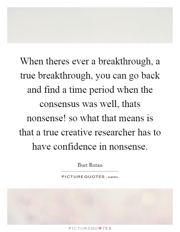 When theres ever a breakthrough, a true breakthrough, you can go back and find a time period when the consensus was well, thats nonsense! so what that means is that a true creative researcher has to have confidence in nonsense Picture Quote #1