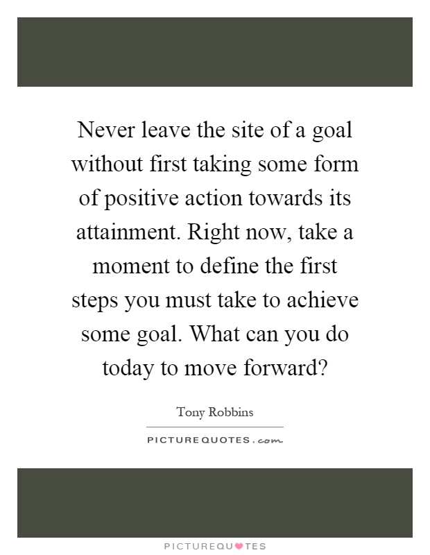 Never leave the site of a goal without first taking some form of positive action towards its attainment. Right now, take a moment to define the first steps you must take to achieve some goal. What can you do today to move forward? Picture Quote #1