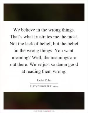 We believe in the wrong things. That’s what frustrates me the most. Not the lack of belief, but the belief in the wrong things. You want meaning? Well, the meanings are out there. We’re just so damn good at reading them wrong Picture Quote #1