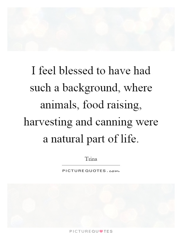 I feel blessed to have had such a background, where animals, food raising, harvesting and canning were a natural part of life Picture Quote #1