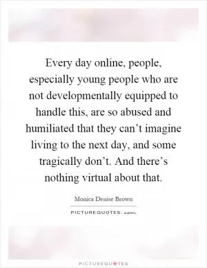 Every day online, people, especially young people who are not developmentally equipped to handle this, are so abused and humiliated that they can’t imagine living to the next day, and some tragically don’t. And there’s nothing virtual about that Picture Quote #1