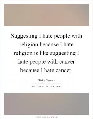 Suggesting I hate people with religion because I hate religion is like suggesting I hate people with cancer because I hate cancer Picture Quote #1