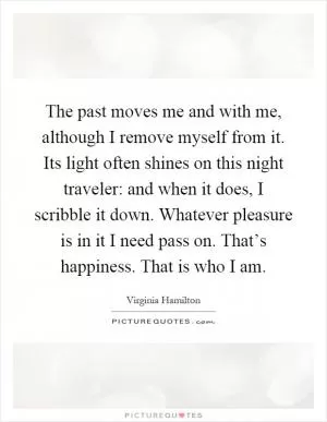 The past moves me and with me, although I remove myself from it. Its light often shines on this night traveler: and when it does, I scribble it down. Whatever pleasure is in it I need pass on. That’s happiness. That is who I am Picture Quote #1