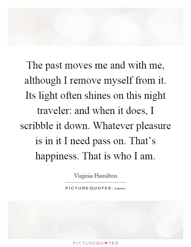 The past moves me and with me, although I remove myself from it. Its light often shines on this night traveler: and when it does, I scribble it down. Whatever pleasure is in it I need pass on. That's happiness. That is who I am Picture Quote #1