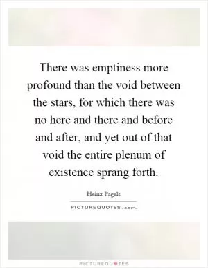 There was emptiness more profound than the void between the stars, for which there was no here and there and before and after, and yet out of that void the entire plenum of existence sprang forth Picture Quote #1