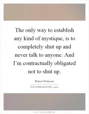 The only way to establish any kind of mystique, is to completely shut up and never talk to anyone. And I’m contractually obligated not to shut up Picture Quote #1