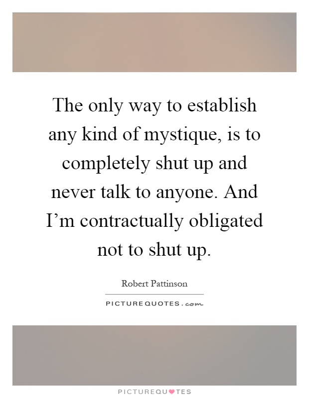 The only way to establish any kind of mystique, is to completely shut up and never talk to anyone. And I'm contractually obligated not to shut up Picture Quote #1