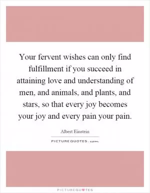 Your fervent wishes can only find fulfillment if you succeed in attaining love and understanding of men, and animals, and plants, and stars, so that every joy becomes your joy and every pain your pain Picture Quote #1