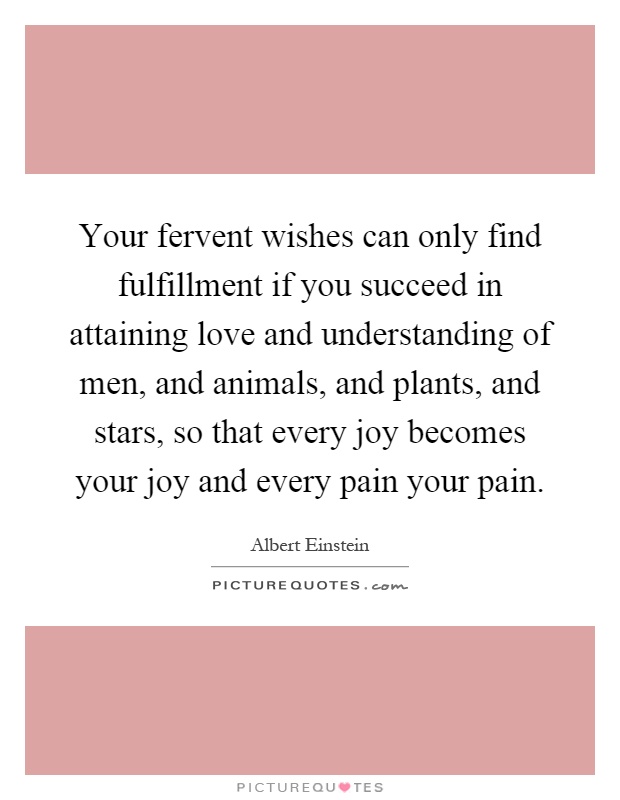 Your fervent wishes can only find fulfillment if you succeed in attaining love and understanding of men, and animals, and plants, and stars, so that every joy becomes your joy and every pain your pain Picture Quote #1