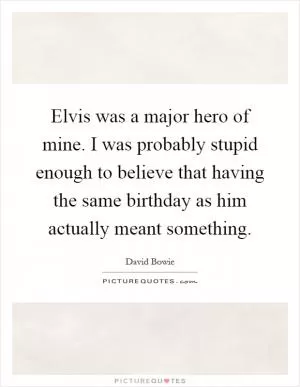 Elvis was a major hero of mine. I was probably stupid enough to believe that having the same birthday as him actually meant something Picture Quote #1