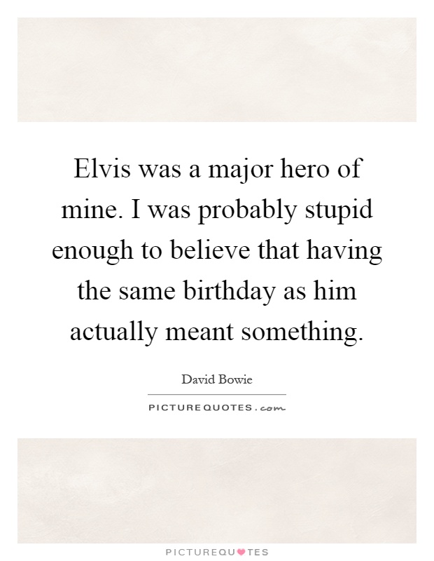Elvis was a major hero of mine. I was probably stupid enough to believe that having the same birthday as him actually meant something Picture Quote #1