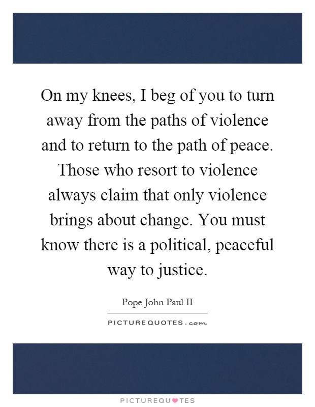 On my knees, I beg of you to turn away from the paths of violence and to return to the path of peace. Those who resort to violence always claim that only violence brings about change. You must know there is a political, peaceful way to justice Picture Quote #1