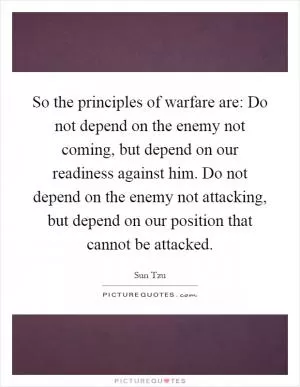 So the principles of warfare are: Do not depend on the enemy not coming, but depend on our readiness against him. Do not depend on the enemy not attacking, but depend on our position that cannot be attacked Picture Quote #1
