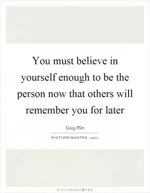 You must believe in yourself enough to be the person now that others will remember you for later Picture Quote #1