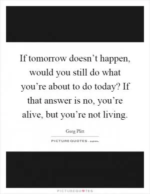 If tomorrow doesn’t happen, would you still do what you’re about to do today? If that answer is no, you’re alive, but you’re not living Picture Quote #1
