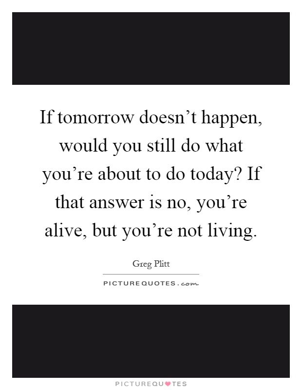If tomorrow doesn't happen, would you still do what you're about to do today? If that answer is no, you're alive, but you're not living Picture Quote #1