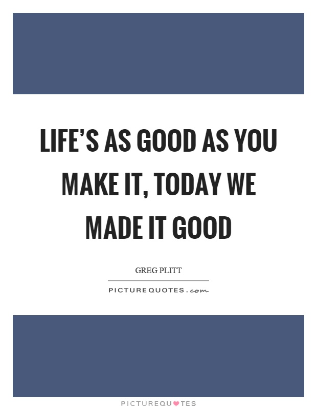 Life's as good as you make it, today we made it good Picture Quote #1