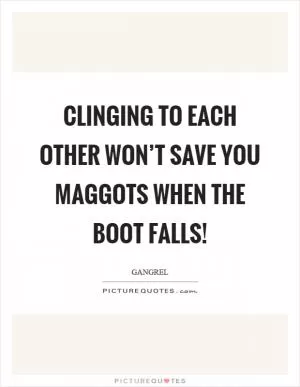 Clinging to each other won’t save you maggots when the boot falls! Picture Quote #1