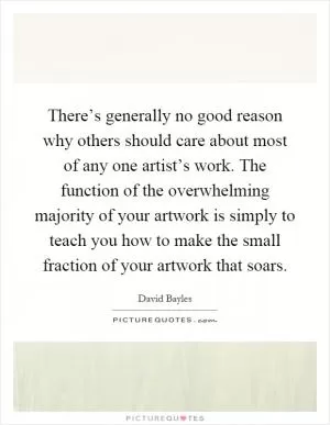 There’s generally no good reason why others should care about most of any one artist’s work. The function of the overwhelming majority of your artwork is simply to teach you how to make the small fraction of your artwork that soars Picture Quote #1