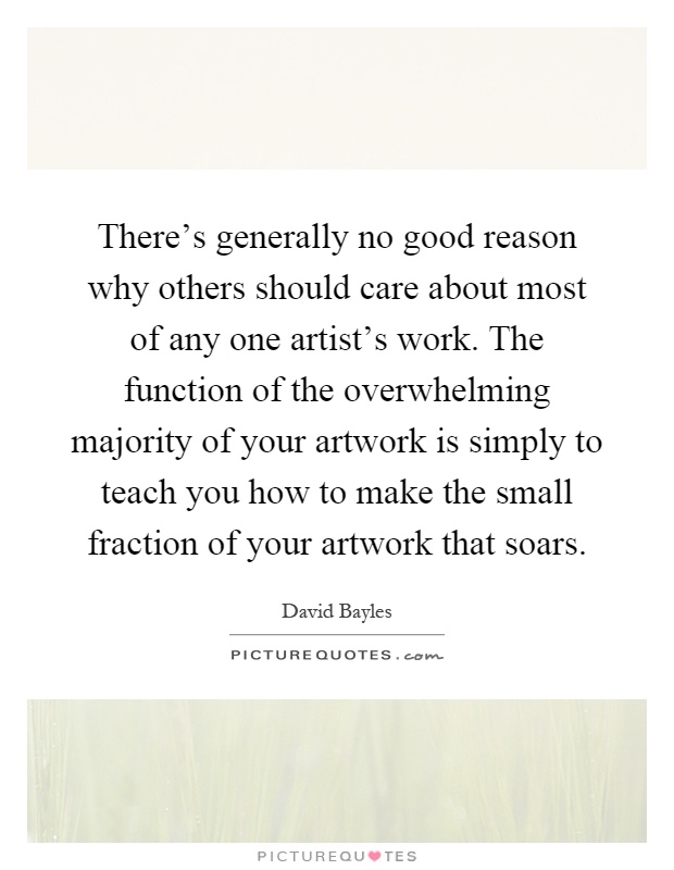 There's generally no good reason why others should care about most of any one artist's work. The function of the overwhelming majority of your artwork is simply to teach you how to make the small fraction of your artwork that soars Picture Quote #1
