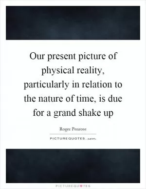 Our present picture of physical reality, particularly in relation to the nature of time, is due for a grand shake up Picture Quote #1
