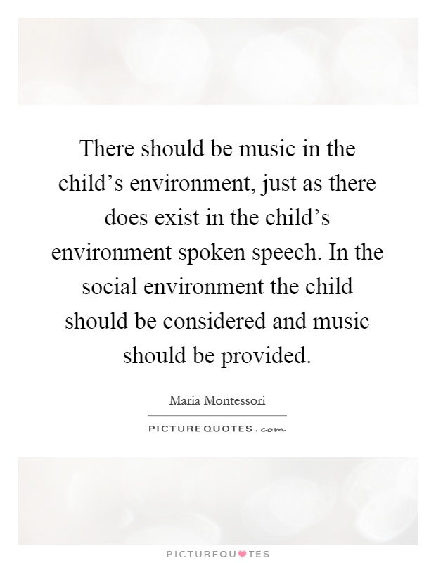 There should be music in the child's environment, just as there does exist in the child's environment spoken speech. In the social environment the child should be considered and music should be provided Picture Quote #1