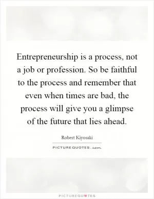 Entrepreneurship is a process, not a job or profession. So be faithful to the process and remember that even when times are bad, the process will give you a glimpse of the future that lies ahead Picture Quote #1