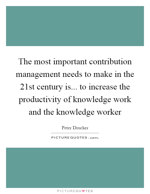 The most important contribution management needs to make in the 21st century is... to increase the productivity of knowledge work and the knowledge worker Picture Quote #1