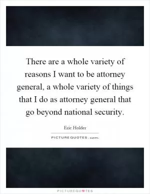 There are a whole variety of reasons I want to be attorney general, a whole variety of things that I do as attorney general that go beyond national security Picture Quote #1