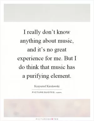 I really don’t know anything about music, and it’s no great experience for me. But I do think that music has a purifying element Picture Quote #1