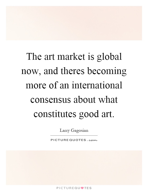 The art market is global now, and theres becoming more of an international consensus about what constitutes good art Picture Quote #1