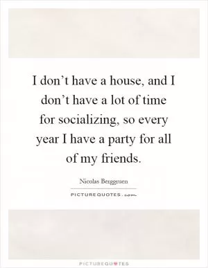 I don’t have a house, and I don’t have a lot of time for socializing, so every year I have a party for all of my friends Picture Quote #1