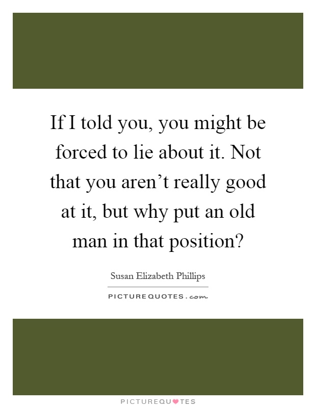 If I told you, you might be forced to lie about it. Not that you aren't really good at it, but why put an old man in that position? Picture Quote #1