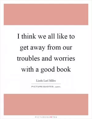 I think we all like to get away from our troubles and worries with a good book Picture Quote #1