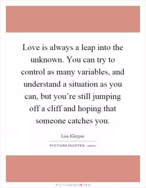 Love is always a leap into the unknown. You can try to control as many variables, and understand a situation as you can, but you’re still jumping off a cliff and hoping that someone catches you Picture Quote #1