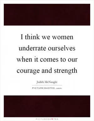 I think we women underrate ourselves when it comes to our courage and strength Picture Quote #1
