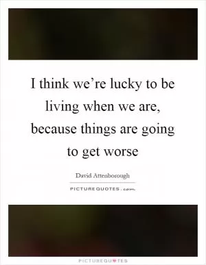 I think we’re lucky to be living when we are, because things are going to get worse Picture Quote #1