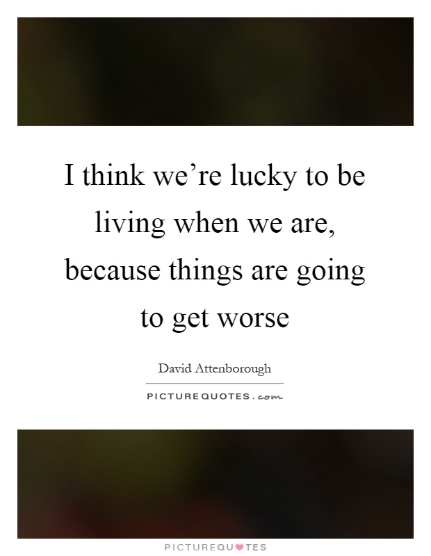 I think we're lucky to be living when we are, because things are going to get worse Picture Quote #1