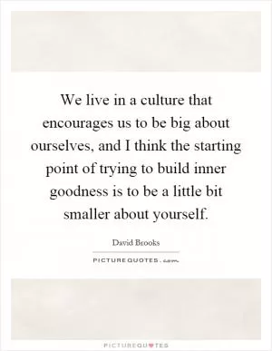 We live in a culture that encourages us to be big about ourselves, and I think the starting point of trying to build inner goodness is to be a little bit smaller about yourself Picture Quote #1