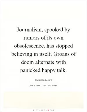 Journalism, spooked by rumors of its own obsolescence, has stopped believing in itself. Groans of doom alternate with panicked happy talk Picture Quote #1