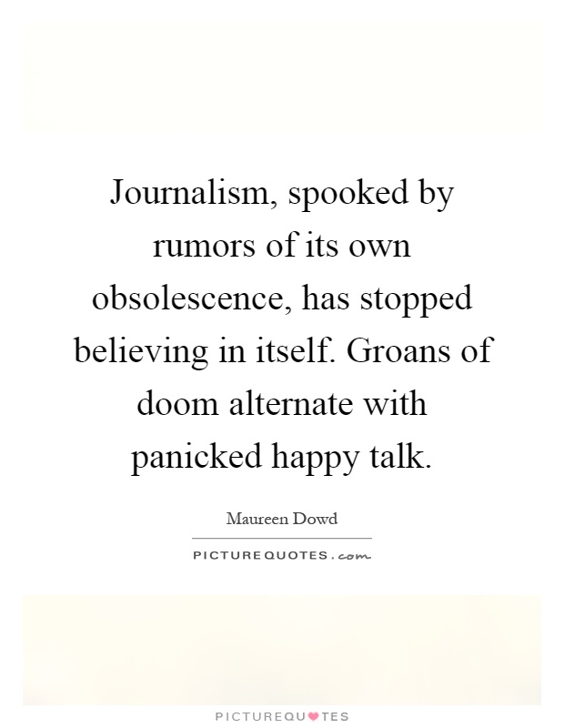 Journalism, spooked by rumors of its own obsolescence, has stopped believing in itself. Groans of doom alternate with panicked happy talk Picture Quote #1