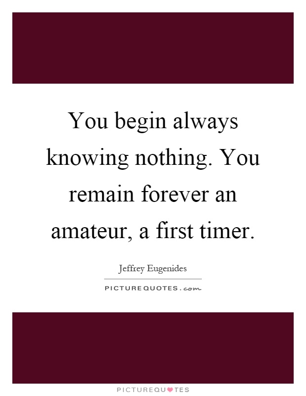 You begin always knowing nothing. You remain forever an amateur, a first timer Picture Quote #1