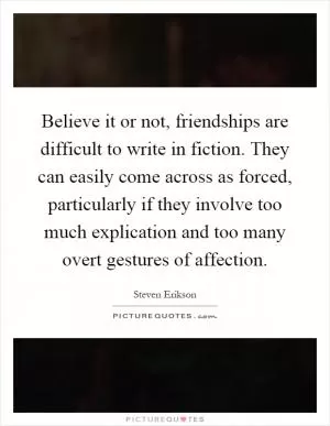 Believe it or not, friendships are difficult to write in fiction. They can easily come across as forced, particularly if they involve too much explication and too many overt gestures of affection Picture Quote #1