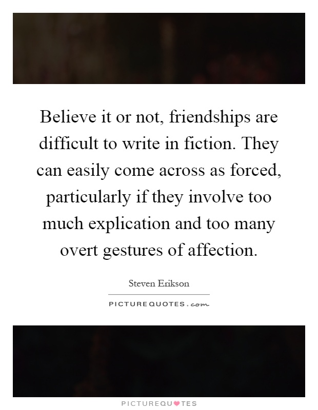 Believe it or not, friendships are difficult to write in fiction. They can easily come across as forced, particularly if they involve too much explication and too many overt gestures of affection Picture Quote #1