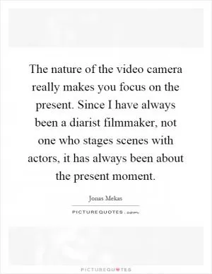 The nature of the video camera really makes you focus on the present. Since I have always been a diarist filmmaker, not one who stages scenes with actors, it has always been about the present moment Picture Quote #1