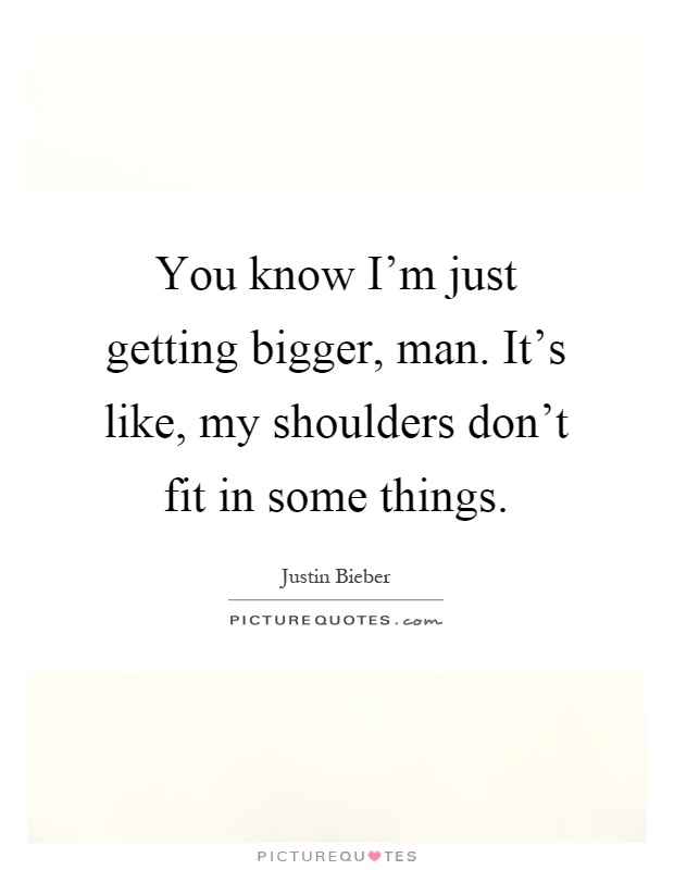 You know I'm just getting bigger, man. It's like, my shoulders don't fit in some things Picture Quote #1