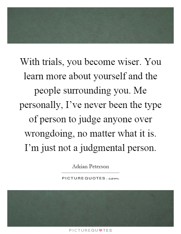 With trials, you become wiser. You learn more about yourself and the people surrounding you. Me personally, I've never been the type of person to judge anyone over wrongdoing, no matter what it is. I'm just not a judgmental person Picture Quote #1