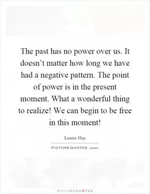 The past has no power over us. It doesn’t matter how long we have had a negative pattern. The point of power is in the present moment. What a wonderful thing to realize! We can begin to be free in this moment! Picture Quote #1