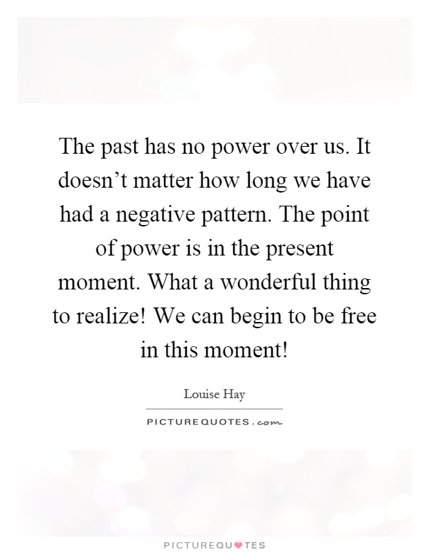 The past has no power over us. It doesn't matter how long we have had a negative pattern. The point of power is in the present moment. What a wonderful thing to realize! We can begin to be free in this moment! Picture Quote #1